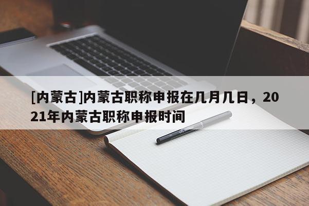[内蒙古]内蒙古职称申报在几月几日，2021年内蒙古职称申报时间