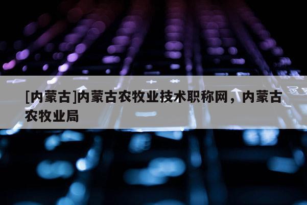 [内蒙古]内蒙古农牧业技术职称网，内蒙古农牧业局