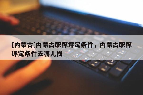 [内蒙古]内蒙古职称评定条件，内蒙古职称评定条件去哪儿找