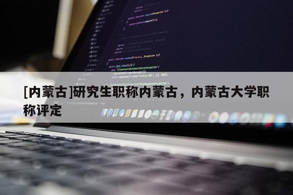 [内蒙古]研究生职称内蒙古，内蒙古大学职称评定