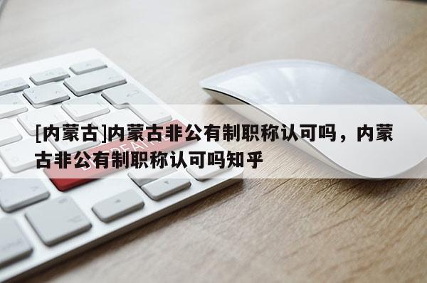 [内蒙古]内蒙古非公有制职称认可吗，内蒙古非公有制职称认可吗知乎