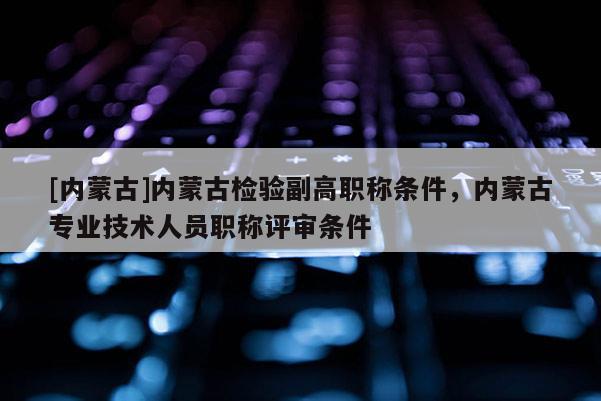 [内蒙古]内蒙古检验副高职称条件，内蒙古专业技术人员职称评审条件