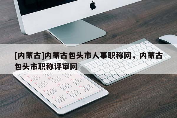 [内蒙古]内蒙古包头市人事职称网，内蒙古包头市职称评审网