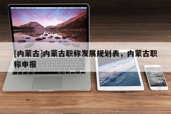 [内蒙古]内蒙古职称发展规划表，内蒙古职称申报