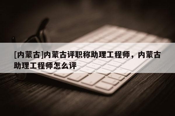 [内蒙古]内蒙古评职称助理工程师，内蒙古助理工程师怎么评