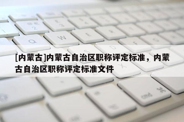 [内蒙古]内蒙古自治区职称评定标准，内蒙古自治区职称评定标准文件