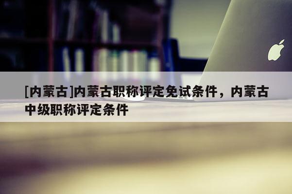 [内蒙古]内蒙古职称评定免试条件，内蒙古中级职称评定条件