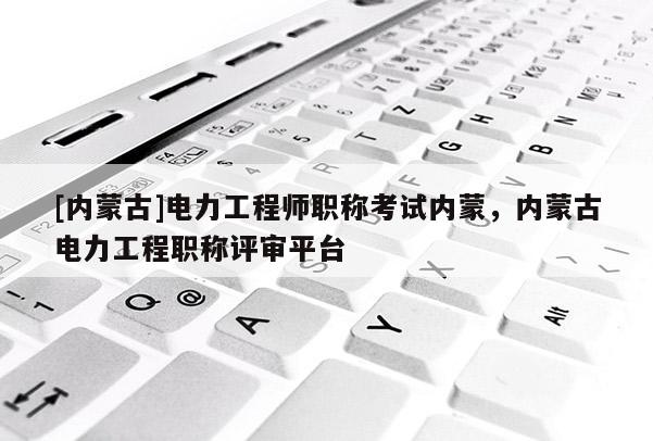 [内蒙古]电力工程师职称考试内蒙，内蒙古电力工程职称评审平台