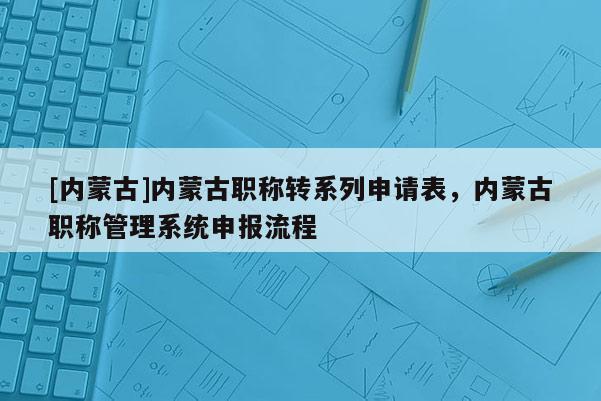 [内蒙古]内蒙古职称转系列申请表，内蒙古职称管理系统申报流程
