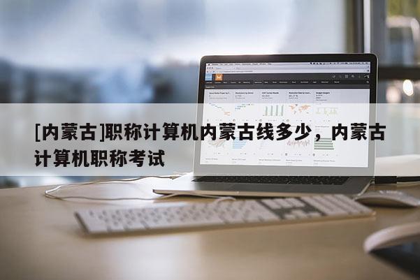 [内蒙古]职称计算机内蒙古线多少，内蒙古计算机职称考试