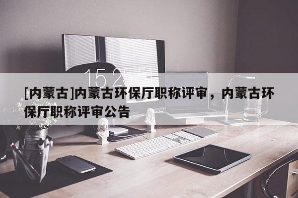 [内蒙古]内蒙古环保厅职称评审，内蒙古环保厅职称评审公告