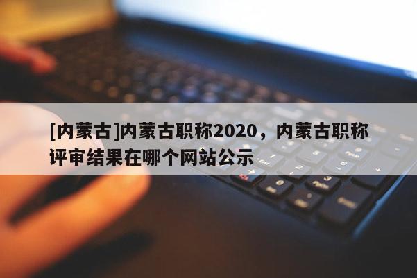 [内蒙古]内蒙古职称2020，内蒙古职称评审结果在哪个网站公示