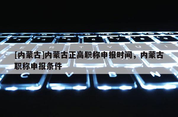 [内蒙古]内蒙古正高职称申报时间，内蒙古职称申报条件