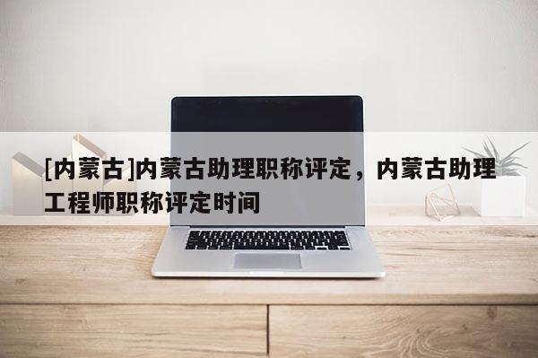 [内蒙古]内蒙古助理职称评定，内蒙古助理工程师职称评定时间