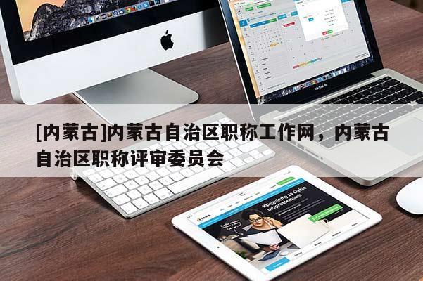 [内蒙古]内蒙古自治区职称工作网，内蒙古自治区职称评审委员会