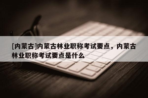 [内蒙古]内蒙古林业职称考试要点，内蒙古林业职称考试要点是什么