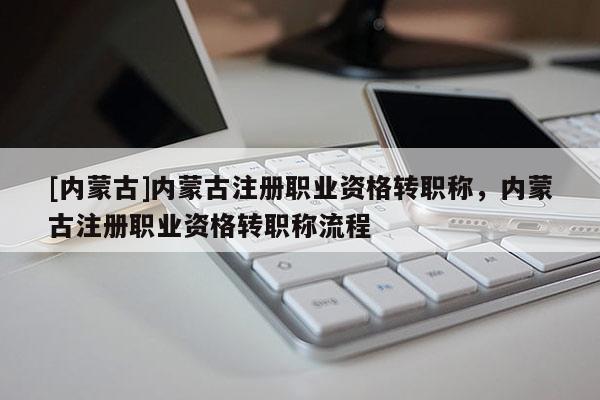 [内蒙古]内蒙古注册职业资格转职称，内蒙古注册职业资格转职称流程