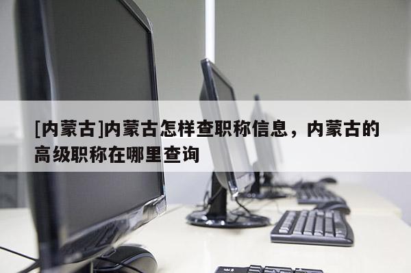 [内蒙古]内蒙古怎样查职称信息，内蒙古的高级职称在哪里查询