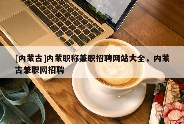 [内蒙古]内蒙职称兼职招聘网站大全，内蒙古兼职网招聘