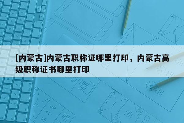 [内蒙古]内蒙古职称证哪里打印，内蒙古高级职称证书哪里打印