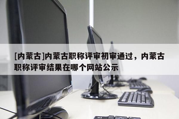 [内蒙古]内蒙古职称评审初审通过，内蒙古职称评审结果在哪个网站公示
