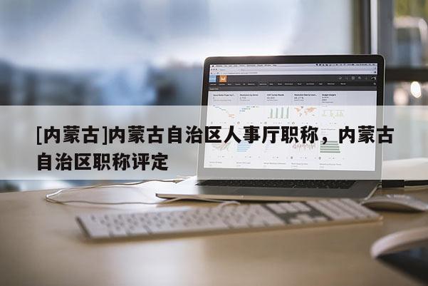 [内蒙古]内蒙古自治区人事厅职称，内蒙古自治区职称评定