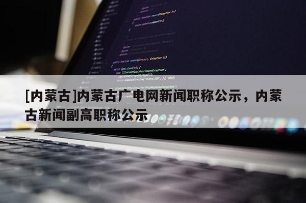 [内蒙古]内蒙古广电网新闻职称公示，内蒙古新闻副高职称公示