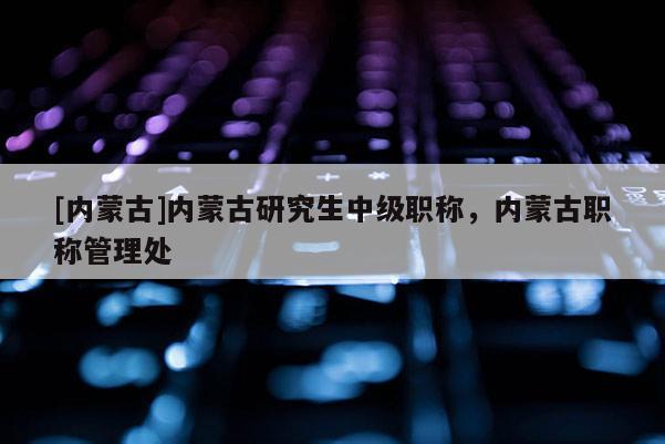 [内蒙古]内蒙古研究生中级职称，内蒙古职称管理处