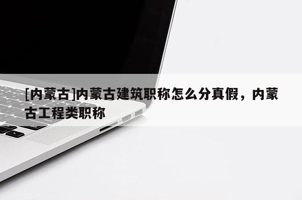 [内蒙古]内蒙古建筑职称怎么分真假，内蒙古工程类职称
