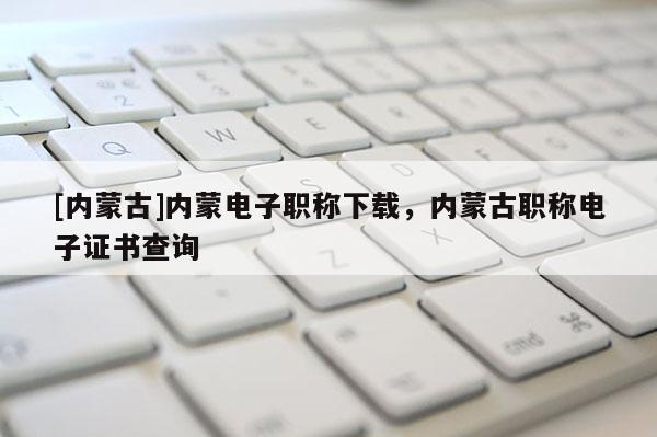 [内蒙古]内蒙电子职称下载，内蒙古职称电子证书查询