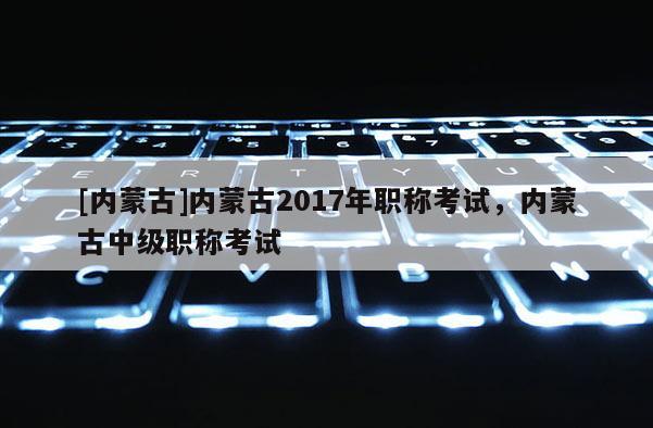 [内蒙古]内蒙古2017年职称考试，内蒙古中级职称考试