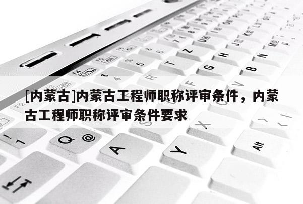 [内蒙古]内蒙古工程师职称评审条件，内蒙古工程师职称评审条件要求
