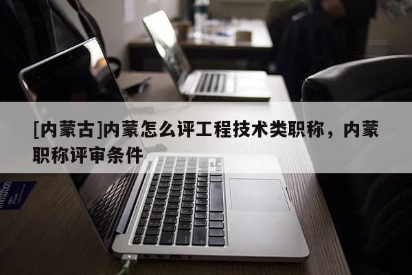 [内蒙古]内蒙怎么评工程技术类职称，内蒙职称评审条件