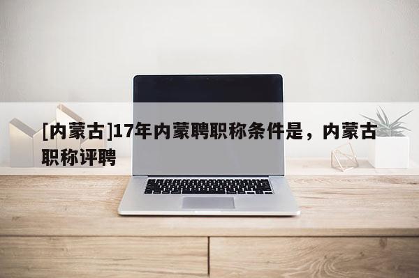 [内蒙古]17年内蒙聘职称条件是，内蒙古职称评聘