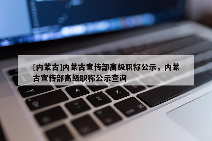 [内蒙古]内蒙古宣传部高级职称公示，内蒙古宣传部高级职称公示查询