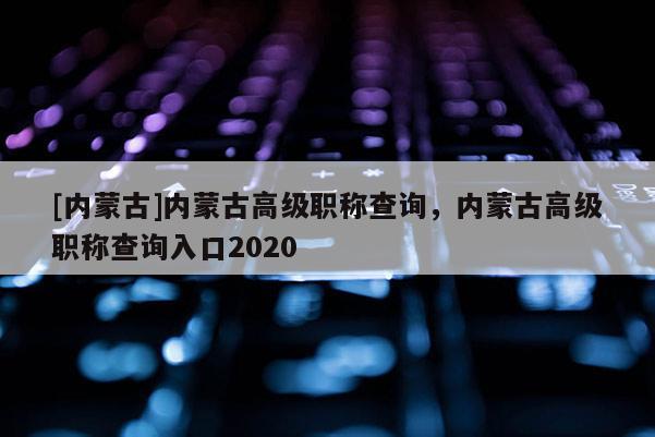 [内蒙古]内蒙古高级职称查询，内蒙古高级职称查询入口2020