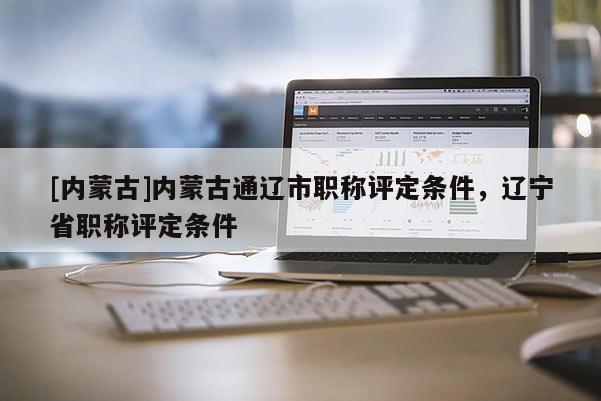 [内蒙古]内蒙古通辽市职称评定条件，辽宁省职称评定条件