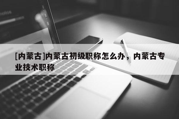 [内蒙古]内蒙古初级职称怎么办，内蒙古专业技术职称