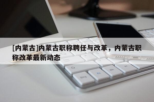 [内蒙古]内蒙古职称聘任与改革，内蒙古职称改革最新动态