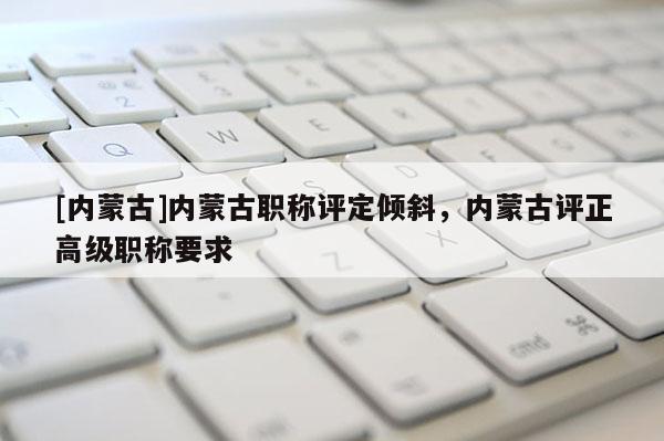 [内蒙古]内蒙古职称评定倾斜，内蒙古评正高级职称要求