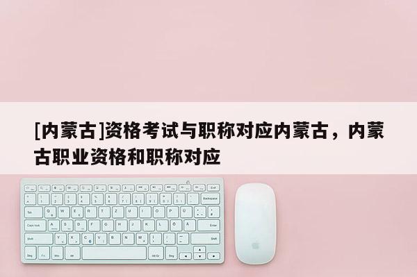 [内蒙古]资格考试与职称对应内蒙古，内蒙古职业资格和职称对应