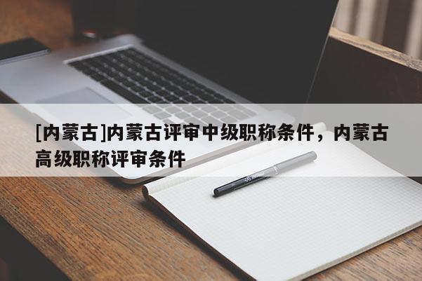 [内蒙古]内蒙古评审中级职称条件，内蒙古高级职称评审条件