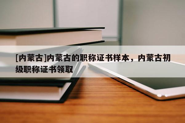 [内蒙古]内蒙古的职称证书样本，内蒙古初级职称证书领取