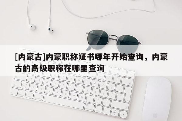 [内蒙古]内蒙职称证书哪年开始查询，内蒙古的高级职称在哪里查询