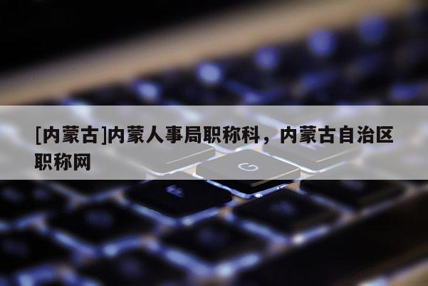 [内蒙古]内蒙人事局职称科，内蒙古自治区职称网