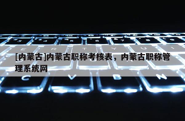 [内蒙古]内蒙古职称考核表，内蒙古职称管理系统网