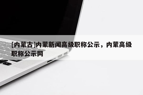 [内蒙古]内蒙新闻高级职称公示，内蒙高级职称公示网