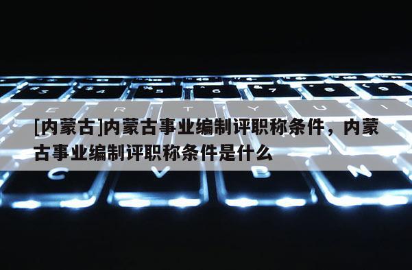 [内蒙古]内蒙古事业编制评职称条件，内蒙古事业编制评职称条件是什么