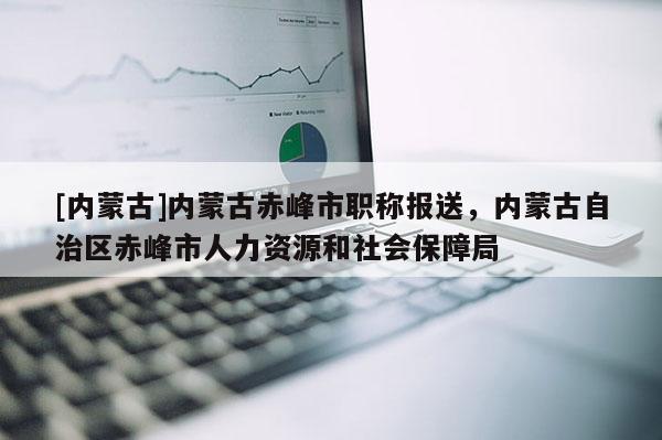 [内蒙古]内蒙古赤峰市职称报送，内蒙古自治区赤峰市人力资源和社会保障局