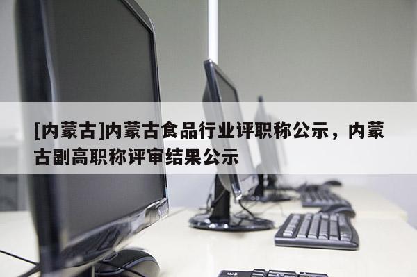 [内蒙古]内蒙古食品行业评职称公示，内蒙古副高职称评审结果公示